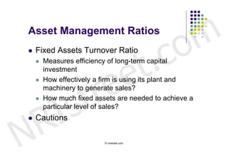 Asset Management Ratios


                                            c o m
                          t .
   Fixed Assets Turnover Ratio



                        e
       Measures efficiency of long-term capital




                     r e
        investment




                    t
       How effectively a firm is using its plant and




        s
        machinery to generate sales?




      I
       How much fixed assets are needed to achieve a




    R
        particular level of sales?




N
   Cautions

                          © nristreet.com
 