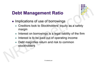 Debt Management Ratio


                                                  c o m
                             t .
   Implications of use of borrowings



                           e
       Creditors look to Stockholders’ equity as a safety




                        r e
        margin




                       t
       Interest on borrowings is a legal liability of the firm




        s
        Interest is to be paid out of operating income



      I
    

       Debt magnifies return and risk to common



    R
        stockholders




N                            © nristreet.com
 