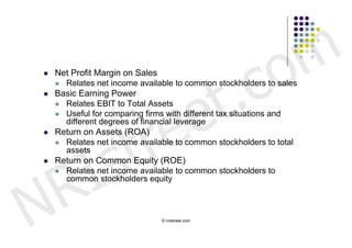 c o m
                             t .
   Net Profit Margin on Sales




                           e
     Relates net income available to common stockholders to sales
   Basic Earning Power




                          e
     Relates EBIT to Total Assets




                        r
     Useful for comparing firms with different tax situations and




                       t
      different degrees of financial leverage




         s
   Return on Assets (ROA)




       I
     Relates net income available to common stockholders to total
      assets




     R
   Return on Common Equity (ROE)
     Relates net income available to common stockholders to




N
      common stockholders equity



                               © nristreet.com
 