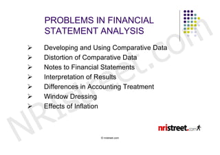 m
    PROBLEMS IN FINANCIAL


                                         o
    STATEMENT ANALYSIS



                     t .               c
    Developing and Using Comparative Data




                   e
   Distortion of Comparative Data




                  e




                r
    Notes to Financial Statements




               t
   Interpretation of Results




        s




      I
    Differences in Accounting Treatment
   Window Dressing



    R
   Effects of Inflation




N                    © nristreet.com
 
