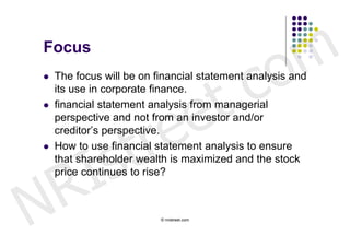 Focus


                                             c o m
                          t .
   The focus will be on financial statement analysis and




                        e
    its use in corporate finance.




                       e
   financial statement analysis from managerial




                    tr
    perspective and not from an investor and/or




         s
    creditor’s perspective.




       I
   How to use financial statement analysis to ensure




     R
    that shareholder wealth is maximized and the stock
    price continues to rise?



N                         © nristreet.com
 