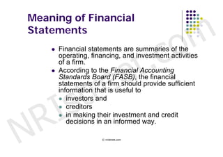 Meaning of Financial
Statements


                                           c o m
                       t .
        Financial statements are summaries of the




                     e
         operating, financing, and investment activities




                    e
         of a firm.




                  r
        According to the Financial Accounting




                 t
         Standards Board (FASB), the financial




        s
         statements of a firm should provide sufficient




      I
         information that is useful to
          investors and




    R
          creditors




N
          in making their investment and credit
            decisions in an informed way.

                       © nristreet.com
 