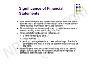 m
        Significance of Financial



                                                       c o
        Statements

    




                          e t .
        Wall Street analysts and other sophisticated investors prefer
        such financial disclosure documents as 10-Ks, which contain




                         e
        more detailed information about the company




                       r
       Financial statements summarize and provide an overview of




                      t
        events relating to the functioning of a firm.




        s
       Financial statement analysis helps identify




      I
           a firm’s strengths and
           weaknesses




    R
           so that management can take advantage of a firm’s
            strengths and make plans to counter weaknesses of




N
            the firm.
       The strengths must be understood if they are to be used to
        proper advantage and weaknesses must be recognized if
        corrective action needs to be taken
                              © nristreet.com
 