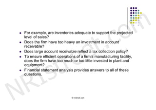 c o m
                              t .
   For example, are inventories adequate to support the projected




                            e
    level of sales?
    Does the firm have too heavy an investment in account




                           e

    receivable?




                        tr
   Does large account receivable reflect a lax collection policy?




         s
   To ensure efficient operations of a firm’s manufacturing facility,
    does the firm have too much or too little invested in plant and




       I
    equipment?




     R
   Financial statement analysis provides answers to all of these
    questions.




N                               © nristreet.com
 