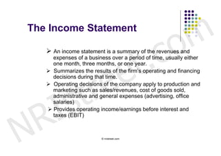 The Income Statement


                                                 c o m
                        t .
     An income statement is a summary of the revenues and



                      e
      expenses of a business over a period of time, usually either




                     e
      one month, three months, or one year.




                   r
     Summarizes the results of the firm’s operating and financing




                  t
      decisions during that time.




        s
     Operating decisions of the company apply to production and




      I
      marketing such as sales/revenues, cost of goods sold,
      administrative and general expenses (advertising, office




    R
      salaries)
     Provides operating income/earnings before interest and




N
      taxes (EBIT)



                          © nristreet.com
 