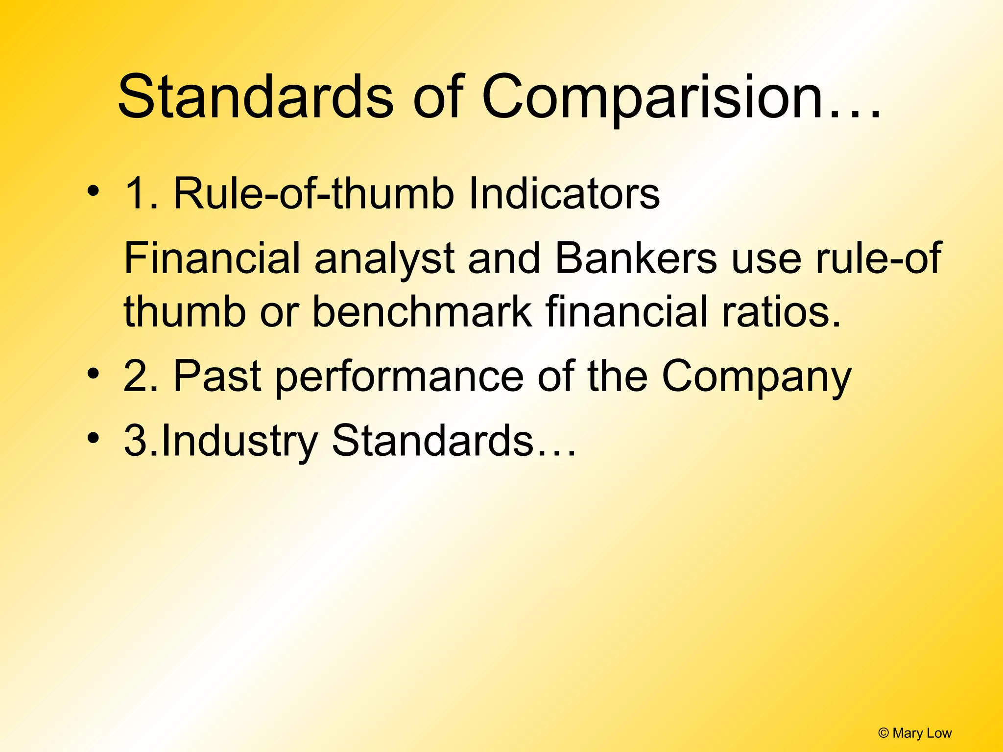 Standards of Comparision…
• 1. Rule-of-thumb Indicators
Financial analyst and Bankers use rule-of
thumb or benchmark financial ratios.
• 2. Past performance of the Company
• 3.Industry Standards…
© Mary Low
 