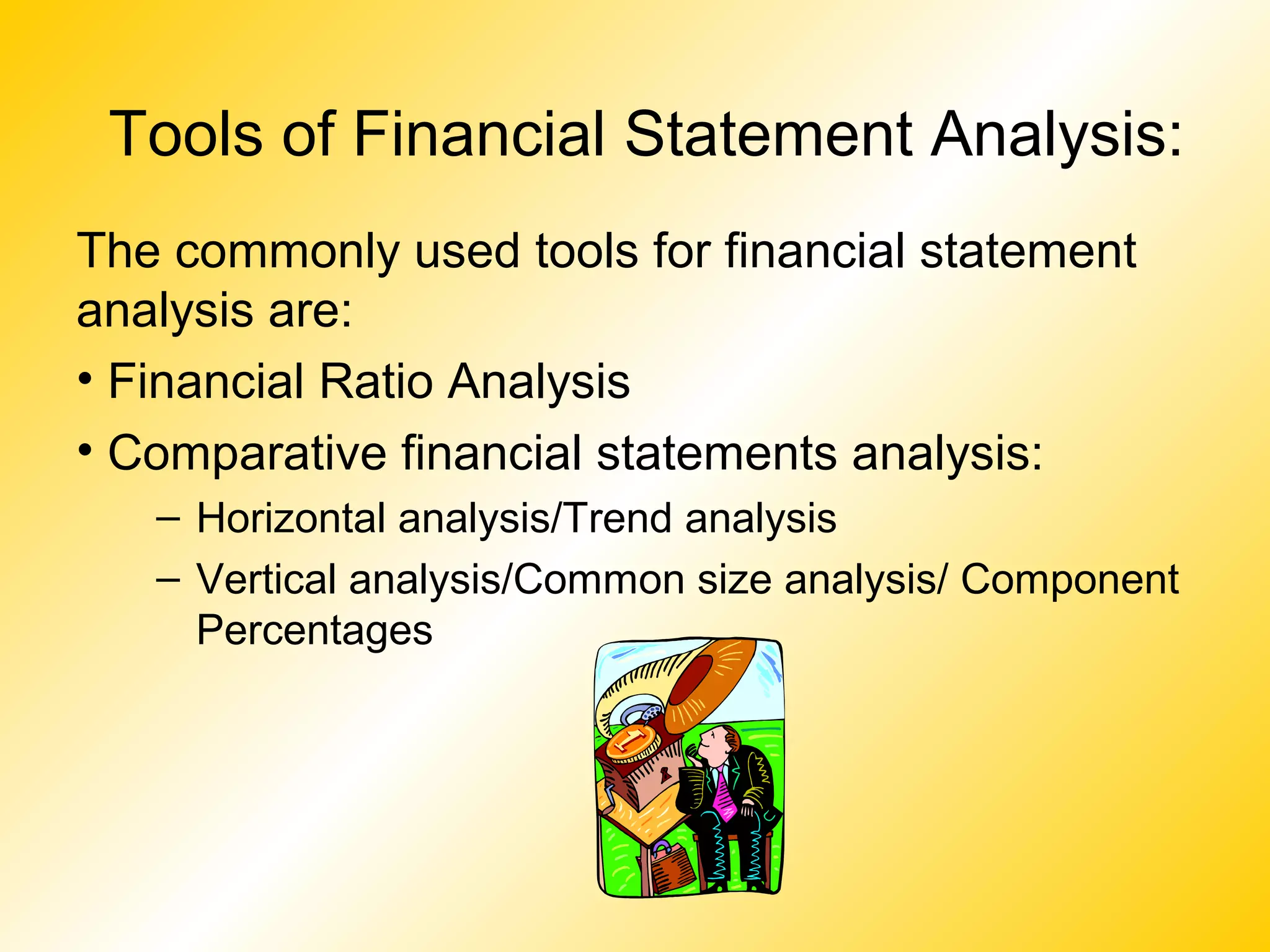 Tools of Financial Statement Analysis:
The commonly used tools for financial statement
analysis are:
• Financial Ratio Analysis
• Comparative financial statements analysis:
– Horizontal analysis/Trend analysis
– Vertical analysis/Common size analysis/ Component
Percentages
 
