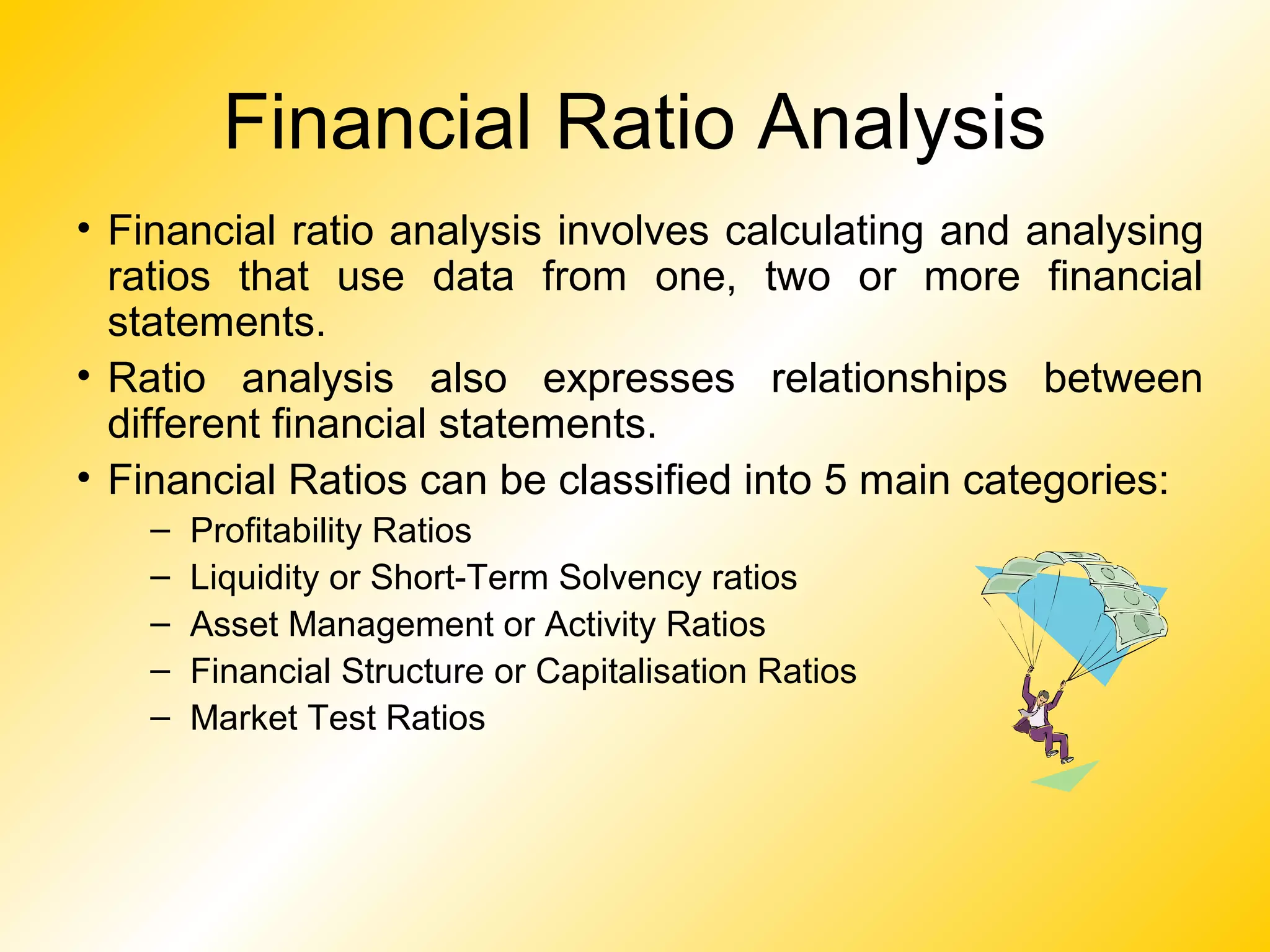 Financial Ratio Analysis
• Financial ratio analysis involves calculating and analysing
ratios that use data from one, two or more financial
statements.
• Ratio analysis also expresses relationships between
different financial statements.
• Financial Ratios can be classified into 5 main categories:
– Profitability Ratios
– Liquidity or Short-Term Solvency ratios
– Asset Management or Activity Ratios
– Financial Structure or Capitalisation Ratios
– Market Test Ratios
 