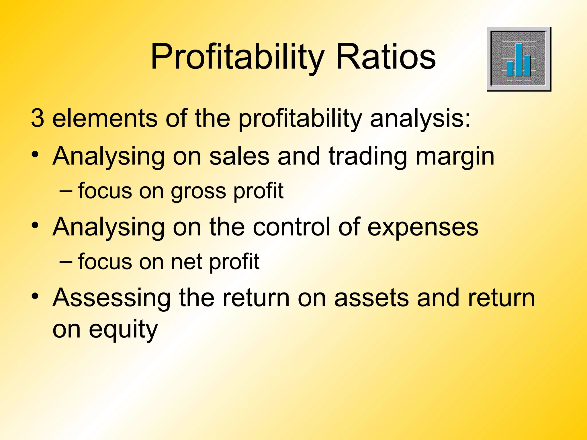 Profitability Ratios
3 elements of the profitability analysis:
• Analysing on sales and trading margin
– focus on gross profit
• Analysing on the control of expenses
– focus on net profit
• Assessing the return on assets and return
on equity
 