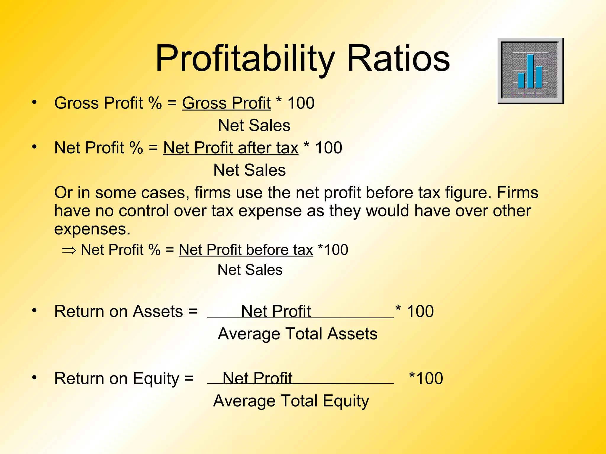 Profitability Ratios
• Gross Profit % = Gross Profit * 100
Net Sales
• Net Profit % = Net Profit after tax * 100
Net Sales
Or in some cases, firms use the net profit before tax figure. Firms
have no control over tax expense as they would have over other
expenses.
⇒ Net Profit % = Net Profit before tax *100
Net Sales
• Return on Assets = Net Profit * 100
Average Total Assets
• Return on Equity = Net Profit *100
Average Total Equity
 