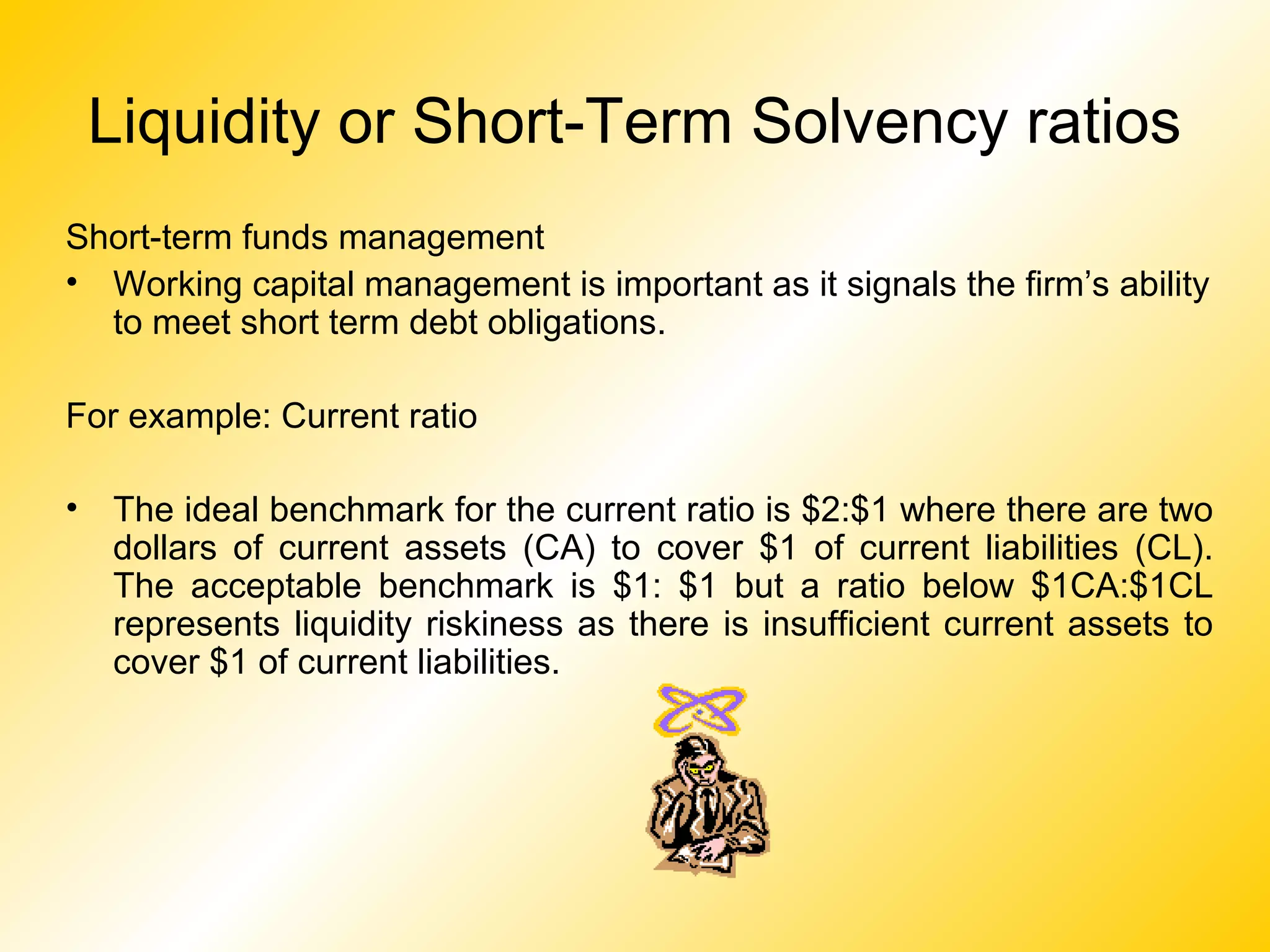 Liquidity or Short-Term Solvency ratios
Short-term funds management
• Working capital management is important as it signals the firm’s ability
to meet short term debt obligations.
For example: Current ratio
• The ideal benchmark for the current ratio is $2:$1 where there are two
dollars of current assets (CA) to cover $1 of current liabilities (CL).
The acceptable benchmark is $1: $1 but a ratio below $1CA:$1CL
represents liquidity riskiness as there is insufficient current assets to
cover $1 of current liabilities.
 