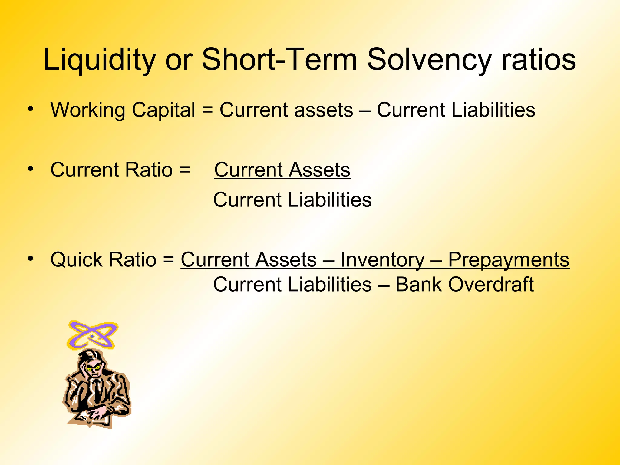 Liquidity or Short-Term Solvency ratios
• Working Capital = Current assets – Current Liabilities
• Current Ratio = Current Assets
Current Liabilities
• Quick Ratio = Current Assets – Inventory – Prepayments
Current Liabilities – Bank Overdraft
 
