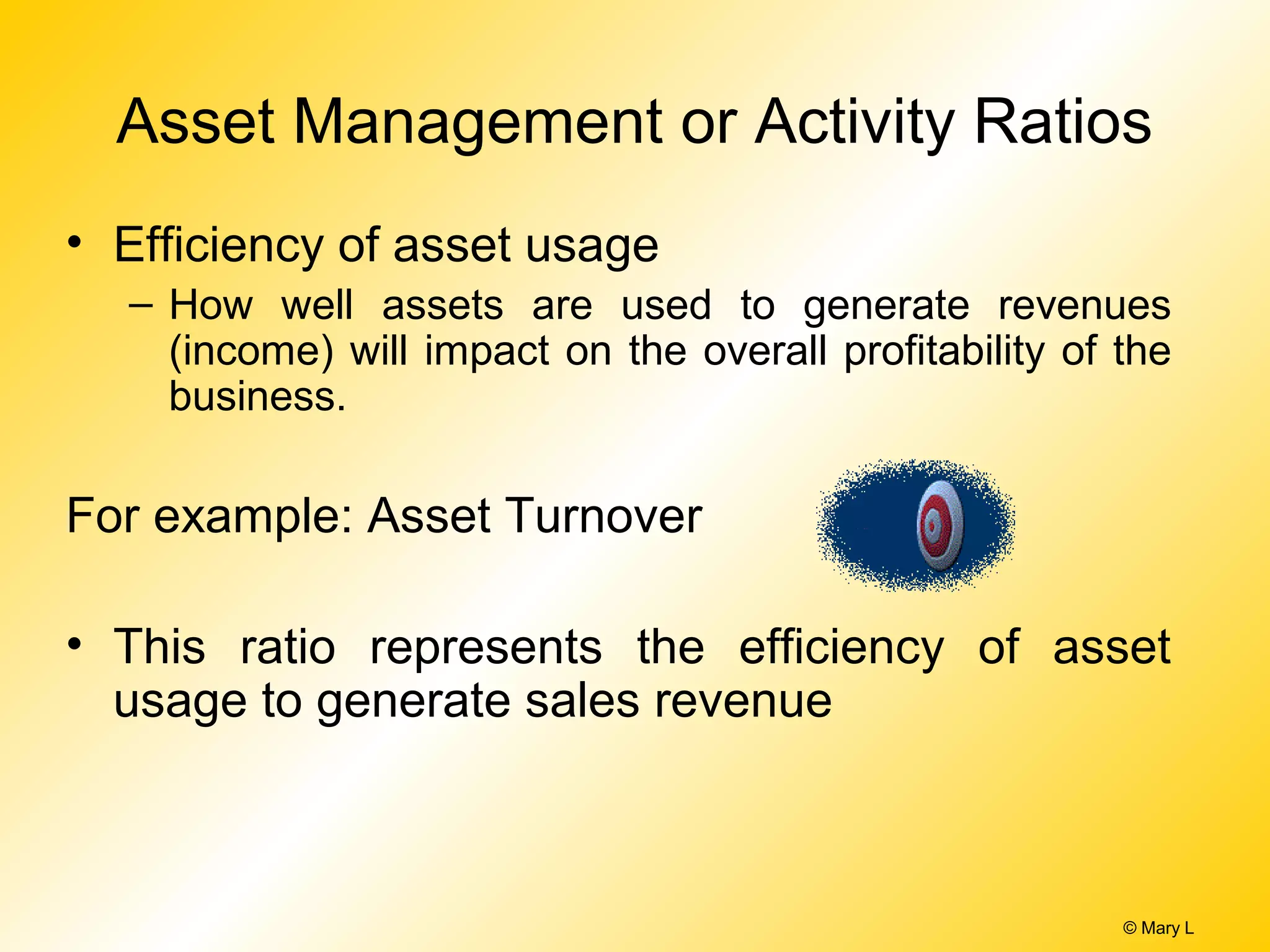 © Mary L
Asset Management or Activity Ratios
• Efficiency of asset usage
– How well assets are used to generate revenues
(income) will impact on the overall profitability of the
business.
For example: Asset Turnover
• This ratio represents the efficiency of asset
usage to generate sales revenue
 