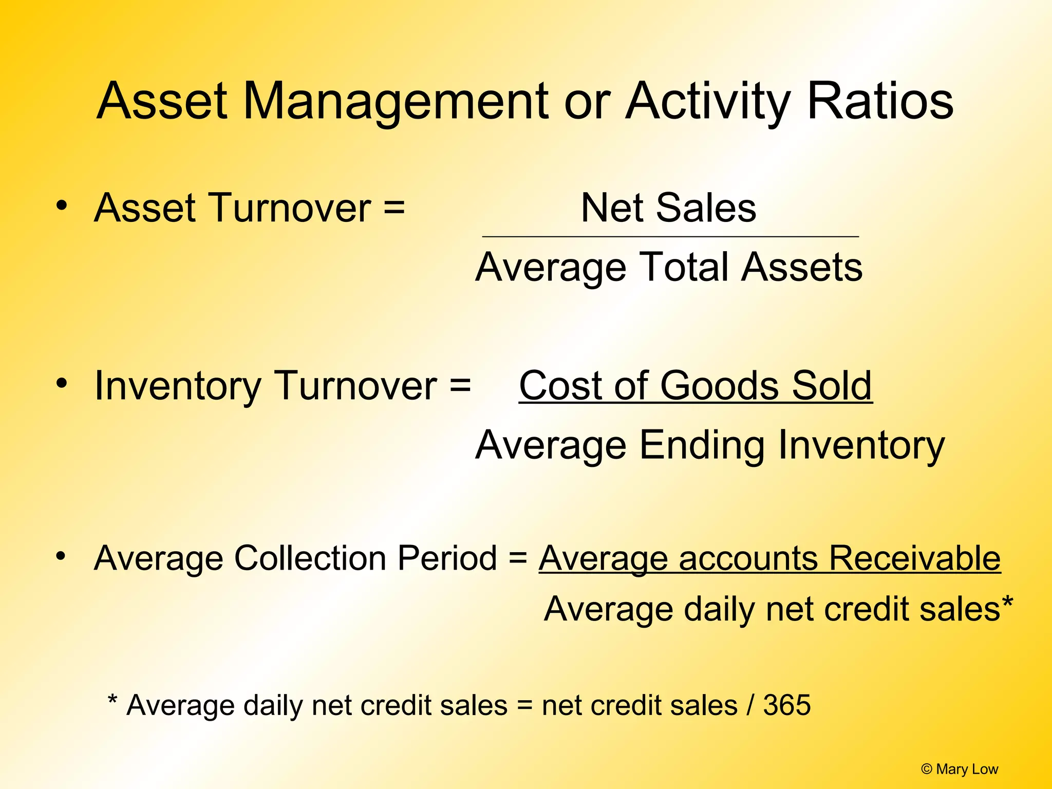 © Mary Low
Asset Management or Activity Ratios
• Asset Turnover = Net Sales
Average Total Assets
• Inventory Turnover = Cost of Goods Sold
Average Ending Inventory
• Average Collection Period = Average accounts Receivable
Average daily net credit sales*
* Average daily net credit sales = net credit sales / 365
 