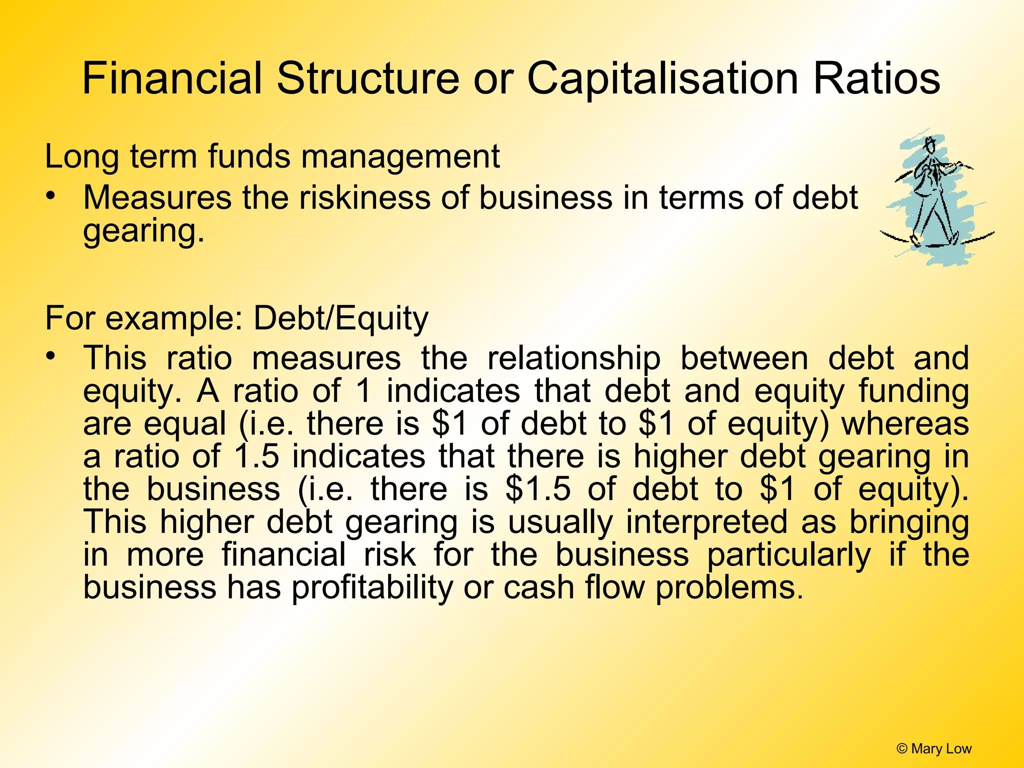 © Mary Low
Financial Structure or Capitalisation Ratios
Long term funds management
• Measures the riskiness of business in terms of debt
gearing.
For example: Debt/Equity
• This ratio measures the relationship between debt and
equity. A ratio of 1 indicates that debt and equity funding
are equal (i.e. there is $1 of debt to $1 of equity) whereas
a ratio of 1.5 indicates that there is higher debt gearing in
the business (i.e. there is $1.5 of debt to $1 of equity).
This higher debt gearing is usually interpreted as bringing
in more financial risk for the business particularly if the
business has profitability or cash flow problems.
 