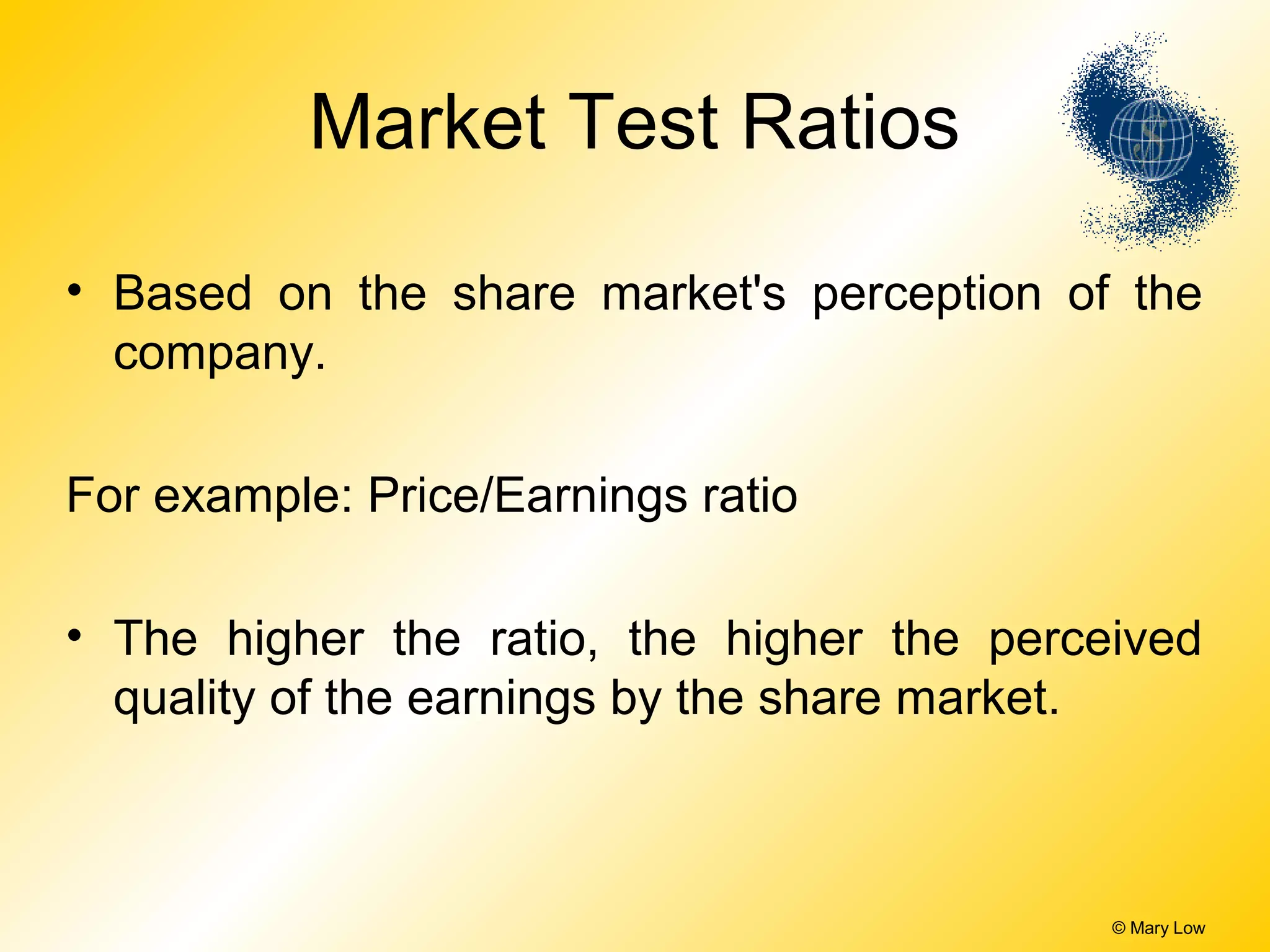 © Mary Low
Market Test Ratios
• Based on the share market's perception of the
company.
For example: Price/Earnings ratio
• The higher the ratio, the higher the perceived
quality of the earnings by the share market.
 
