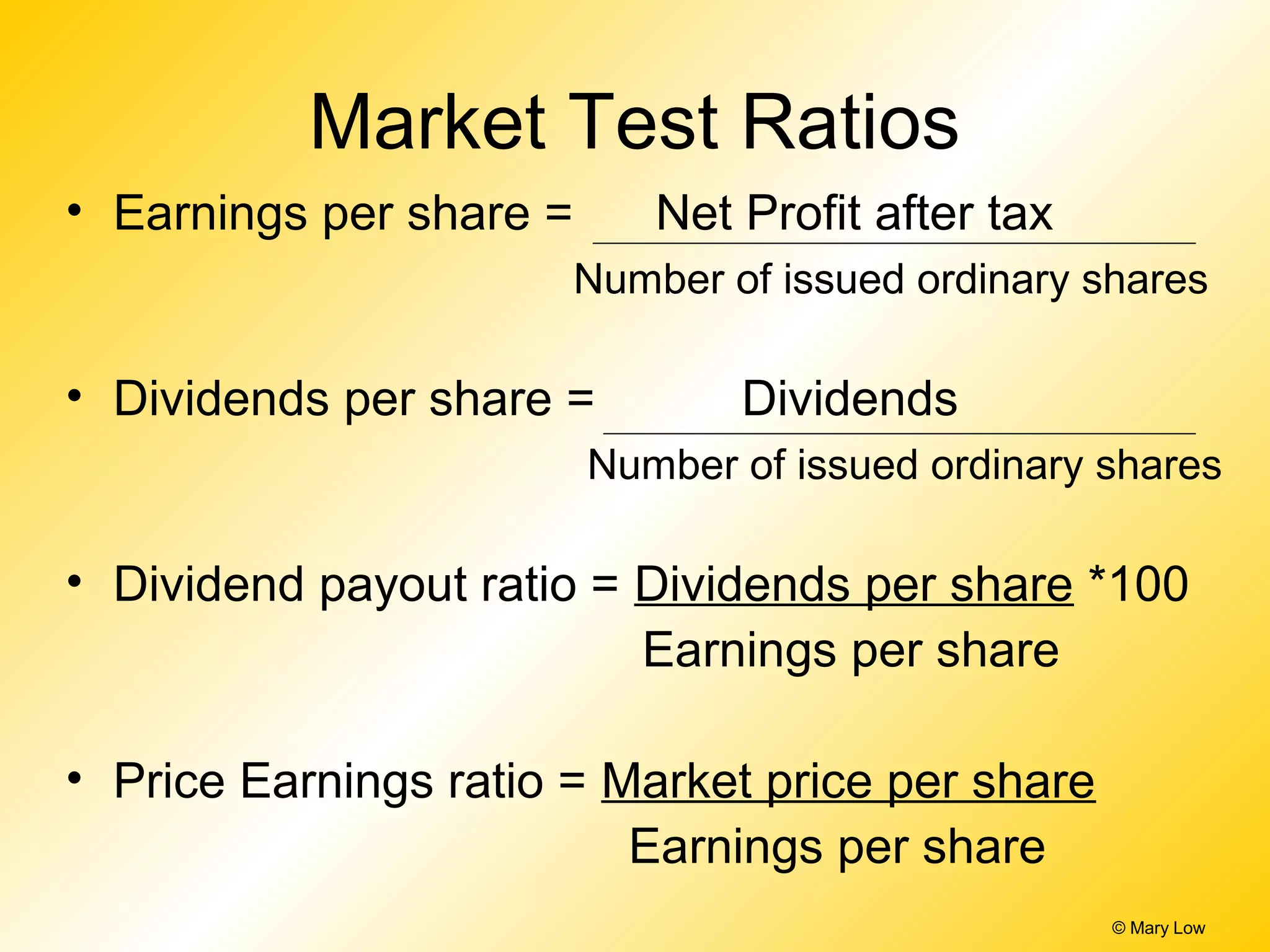 © Mary Low
Market Test Ratios
• Earnings per share = Net Profit after tax
Number of issued ordinary shares
• Dividends per share = Dividends
Number of issued ordinary shares
• Dividend payout ratio = Dividends per share *100
Earnings per share
• Price Earnings ratio = Market price per share
Earnings per share
 