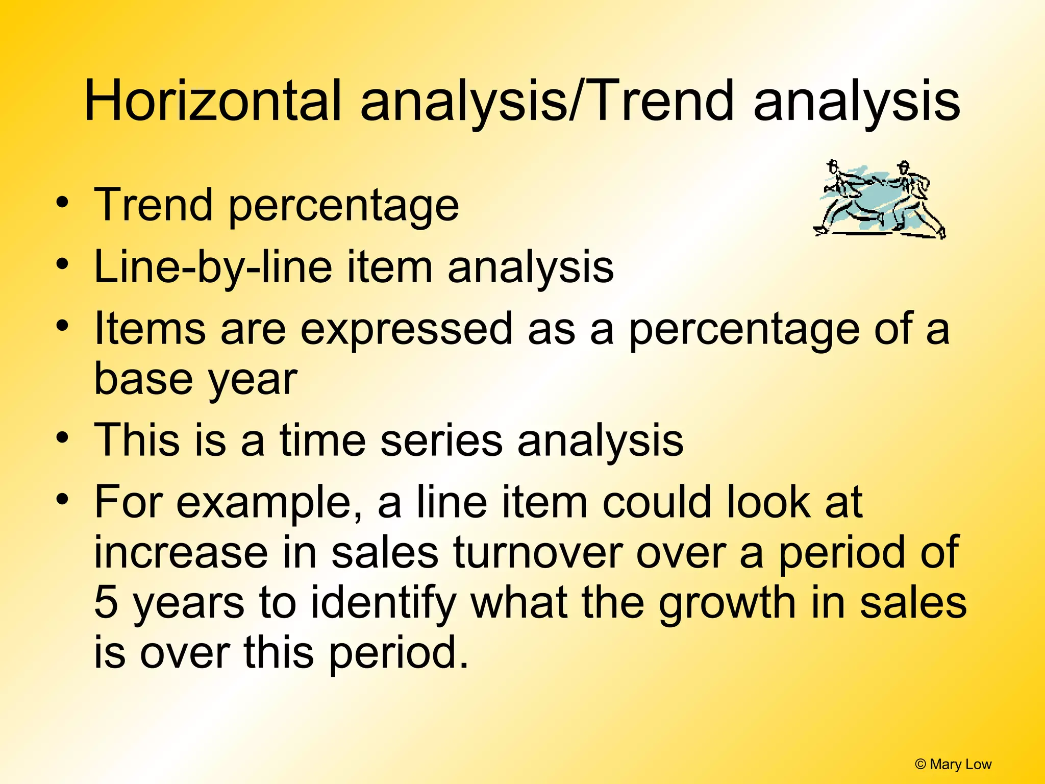 © Mary Low
Horizontal analysis/Trend analysis
• Trend percentage
• Line-by-line item analysis
• Items are expressed as a percentage of a
base year
• This is a time series analysis
• For example, a line item could look at
increase in sales turnover over a period of
5 years to identify what the growth in sales
is over this period.
 