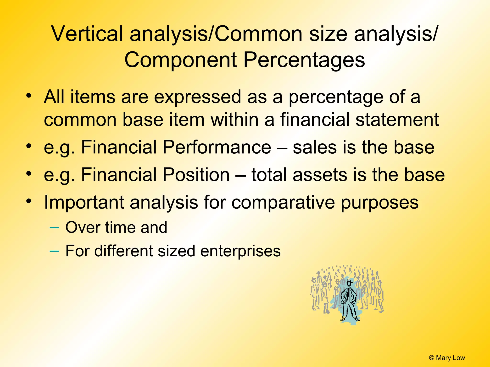 © Mary Low
Vertical analysis/Common size analysis/
Component Percentages
• All items are expressed as a percentage of a
common base item within a financial statement
• e.g. Financial Performance – sales is the base
• e.g. Financial Position – total assets is the base
• Important analysis for comparative purposes
– Over time and
– For different sized enterprises
 