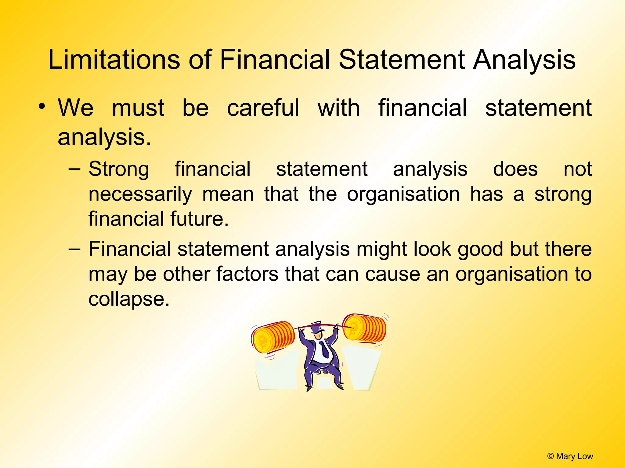 © Mary Low
Limitations of Financial Statement Analysis
• We must be careful with financial statement
analysis.
– Strong financial statement analysis does not
necessarily mean that the organisation has a strong
financial future.
– Financial statement analysis might look good but there
may be other factors that can cause an organisation to
collapse.
 