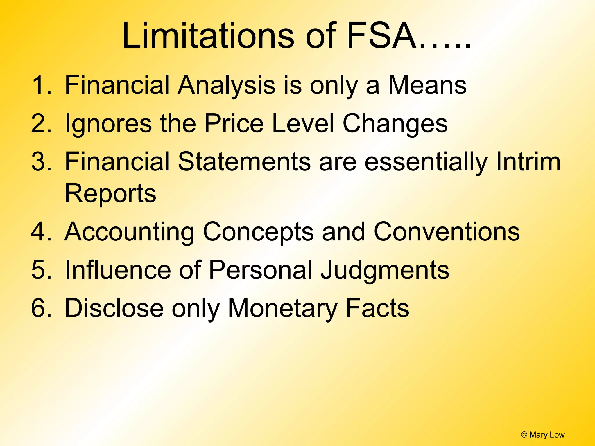 Limitations of FSA…..
1. Financial Analysis is only a Means
2. Ignores the Price Level Changes
3. Financial Statements are essentially Intrim
Reports
4. Accounting Concepts and Conventions
5. Influence of Personal Judgments
6. Disclose only Monetary Facts
© Mary Low
 