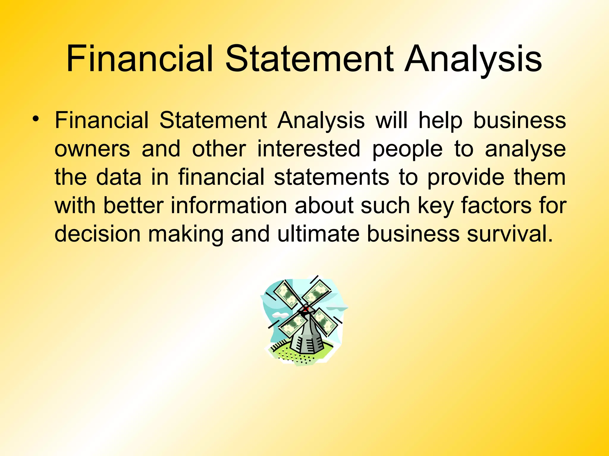 Financial Statement Analysis
• Financial Statement Analysis will help business
owners and other interested people to analyse
the data in financial statements to provide them
with better information about such key factors for
decision making and ultimate business survival.
 
