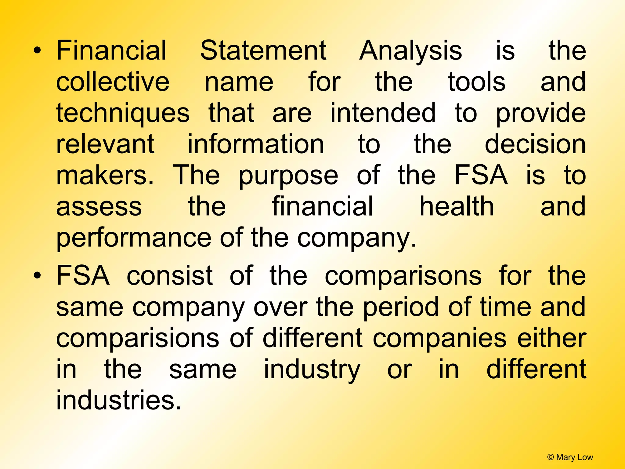 • Financial Statement Analysis is the
collective name for the tools and
techniques that are intended to provide
relevant information to the decision
makers. The purpose of the FSA is to
assess the financial health and
performance of the company.
• FSA consist of the comparisons for the
same company over the period of time and
comparisions of different companies either
in the same industry or in different
industries.
© Mary Low
 