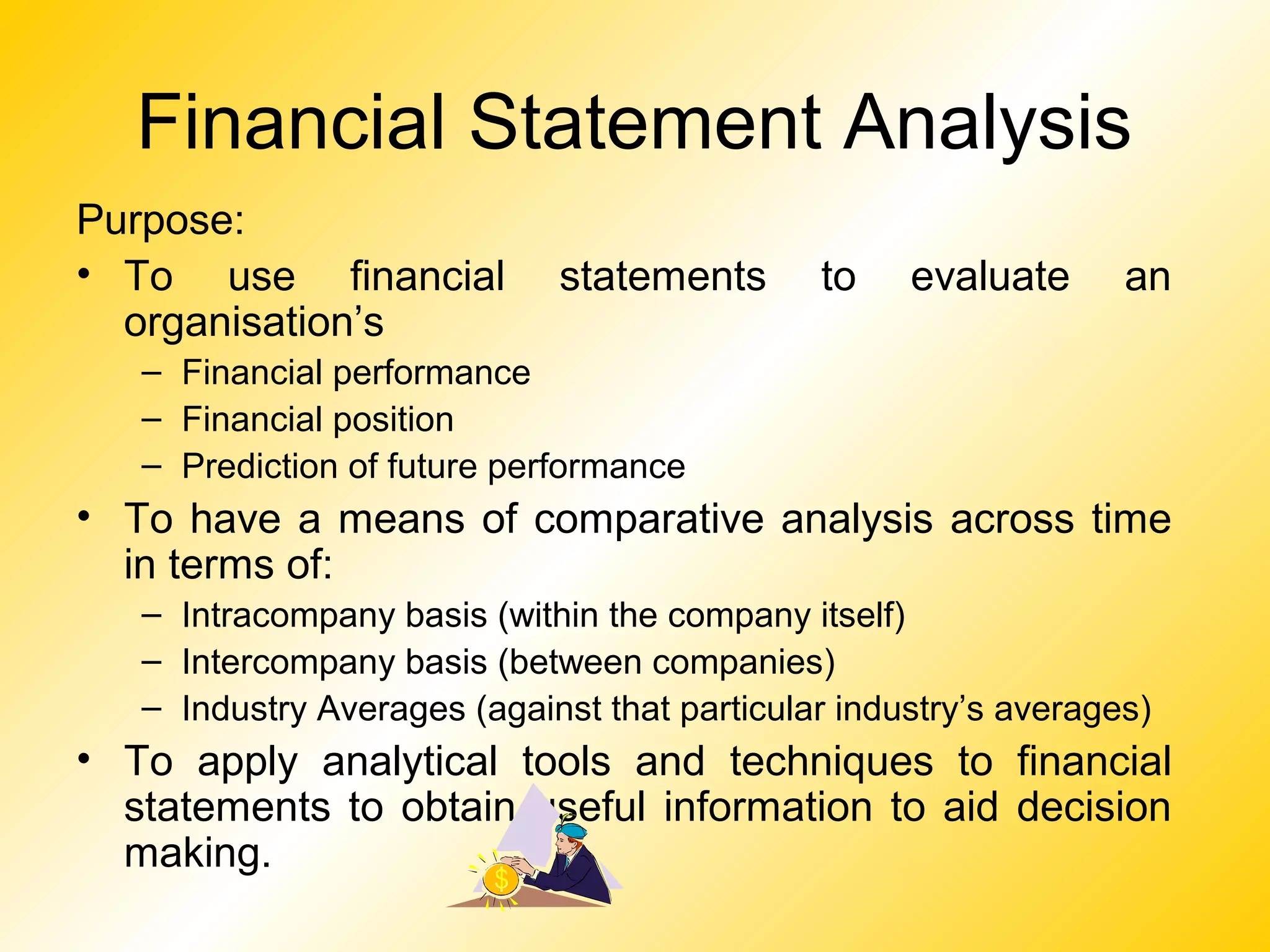 Financial Statement Analysis
Purpose:
• To use financial statements to evaluate an
organisation’s
– Financial performance
– Financial position
– Prediction of future performance
• To have a means of comparative analysis across time
in terms of:
– Intracompany basis (within the company itself)
– Intercompany basis (between companies)
– Industry Averages (against that particular industry’s averages)
• To apply analytical tools and techniques to financial
statements to obtain useful information to aid decision
making.
 