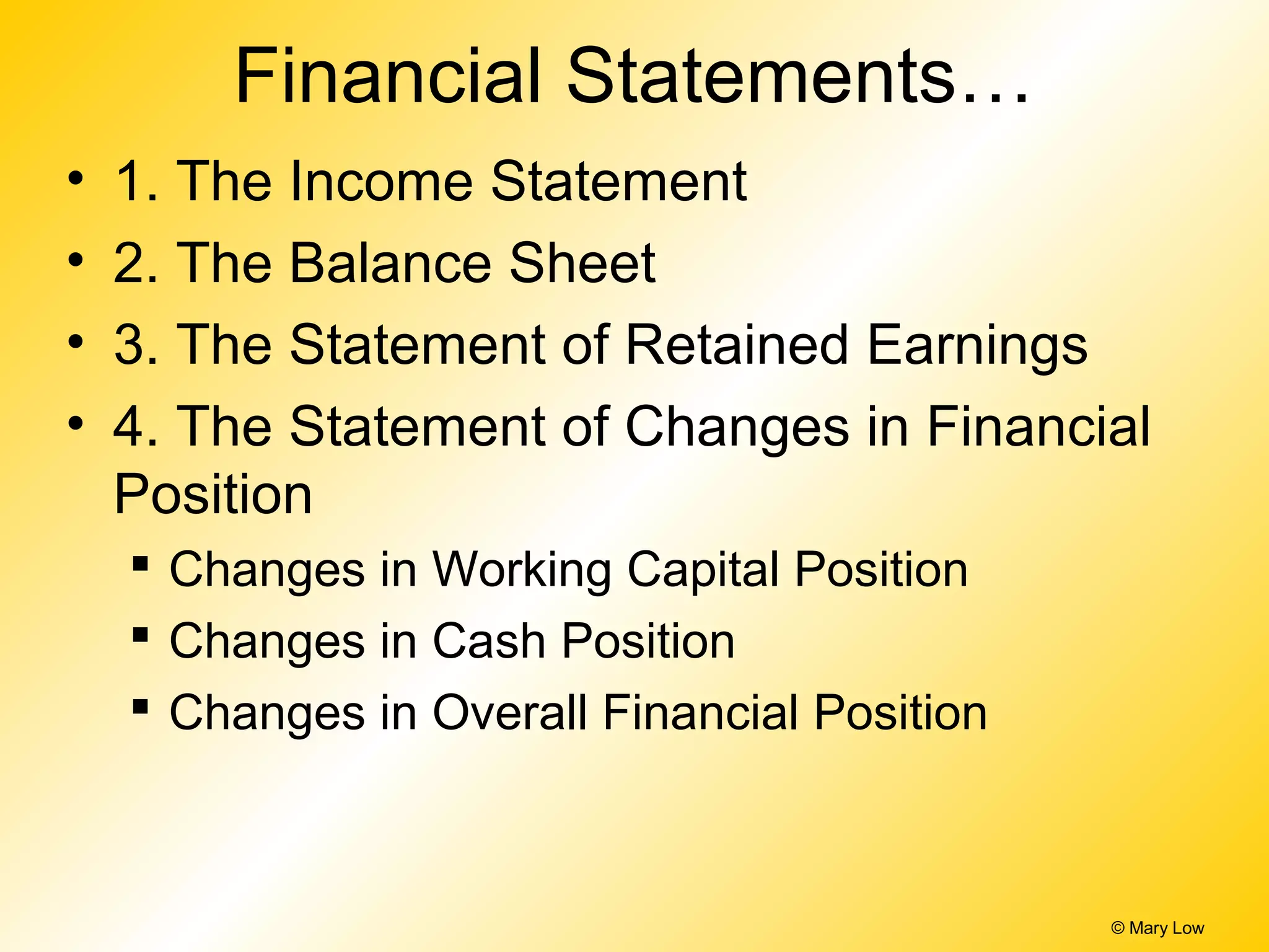 Financial Statements…
• 1. The Income Statement
• 2. The Balance Sheet
• 3. The Statement of Retained Earnings
• 4. The Statement of Changes in Financial
Position
 Changes in Working Capital Position
 Changes in Cash Position
 Changes in Overall Financial Position
© Mary Low
 