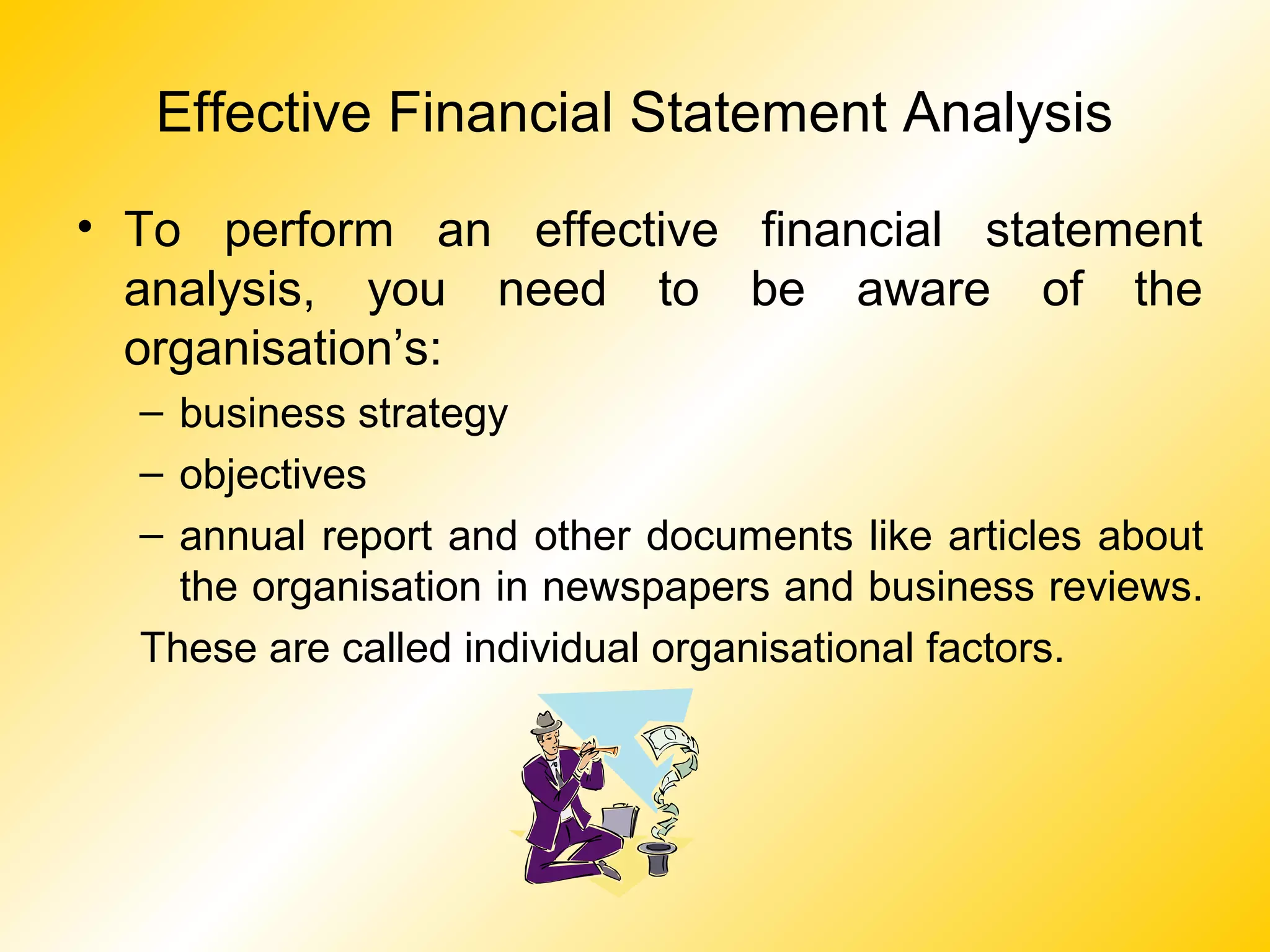 Effective Financial Statement Analysis
• To perform an effective financial statement
analysis, you need to be aware of the
organisation’s:
– business strategy
– objectives
– annual report and other documents like articles about
the organisation in newspapers and business reviews.
These are called individual organisational factors.
 