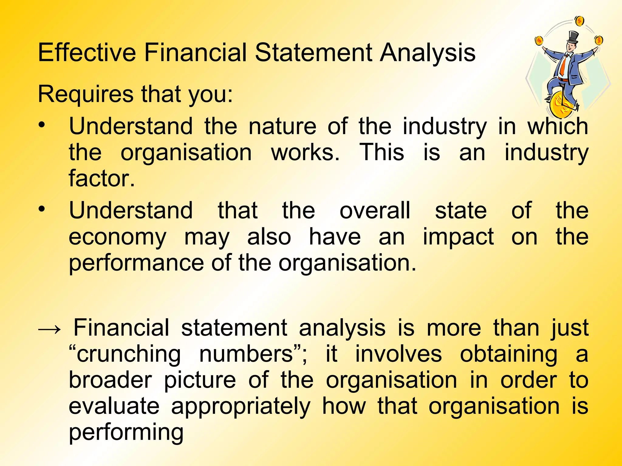 Effective Financial Statement Analysis
Requires that you:
• Understand the nature of the industry in which
the organisation works. This is an industry
factor.
• Understand that the overall state of the
economy may also have an impact on the
performance of the organisation.
→ Financial statement analysis is more than just
“crunching numbers”; it involves obtaining a
broader picture of the organisation in order to
evaluate appropriately how that organisation is
performing
 