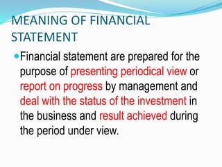 MEANING OF FINANCIAL
STATEMENT
Financial statement are prepared for the
purpose of presenting periodical view or
report on progress by management and
deal with the status of the investment in
the business and result achieved during
the period under view.
 
