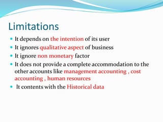 Limitations
 It depends on the intention of its user
 It ignores qualitative aspect of business
 It ignore non monetary factor
 It does not provide a complete accommodation to the
other accounts like management accounting , cost
accounting , human resources
 It contents with the Historical data
 