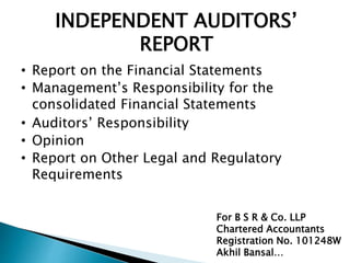 INDEPENDENT AUDITORS’ 
REPORT 
• Report on the Financial Statements 
• Management’s Responsibility for the 
consolidated Financial Statements 
• Auditors’ Responsibility 
• Opinion 
• Report on Other Legal and Regulatory 
Requirements 
For B S R & Co. LLP 
Chartered Accountants 
Registration No. 101248W 
Akhil Bansal… 
 