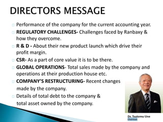 Performance of the company for the current accounting year. 
REGULATORY CHALLENGES- Challenges faced by Ranbaxy & 
how they overcome. 
R & D - About their new product launch which drive their 
profit margin. 
CSR- As a part of core value it is to be there. 
GLOBAL OPERATIONS- Total sales made by the company and 
operations at their production house etc. 
COMPANY’S RESTRUCTURING- Recent changes 
made by the company. 
Details of total debt to the company & 
total asset owned by the company. 
 