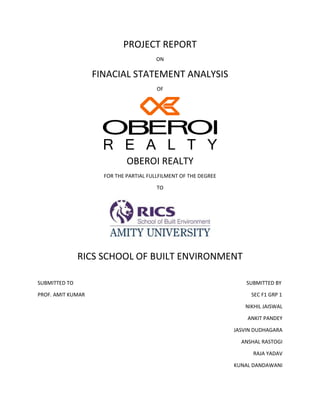 PROJECT REPORT
ON
FINACIAL STATEMENT ANALYSIS
OF
OBEROI REALTY
FOR THE PARTIAL FULLFILMENT OF THE DEGREE
TO
RICS SCHOOL OF BUILT ENVIRONMENT
SUBMITTED TO SUBMITTED BY
PROF. AMIT KUMAR SEC F1 GRP 1
NIKHIL JAISWAL
ANKIT PANDEY
JASVIN DUDHAGARA
ANSHAL RASTOGI
RAJA YADAV
KUNAL DANDAWANI
 