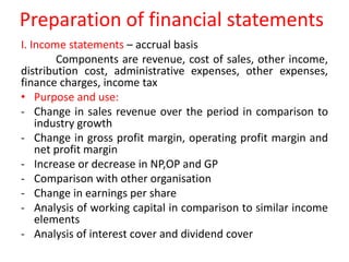 Preparation of financial statements
I. Income statements – accrual basis
Components are revenue, cost of sales, other income,
distribution cost, administrative expenses, other expenses,
finance charges, income tax
• Purpose and use:
- Change in sales revenue over the period in comparison to
industry growth
- Change in gross profit margin, operating profit margin and
net profit margin
- Increase or decrease in NP,OP and GP
- Comparison with other organisation
- Change in earnings per share
- Analysis of working capital in comparison to similar income
elements
- Analysis of interest cover and dividend cover
 