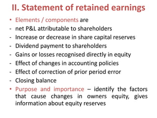 II. Statement of retained earnings
• Elements / components are
- net P&L attributable to shareholders
- Increase or decrease in share capital reserves
- Dividend payment to shareholders
- Gains or losses recognised directly in equity
- Effect of changes in accounting policies
- Effect of correction of prior period error
- Closing balance
• Purpose and importance – identify the factors
that cause changes in owners equity, gives
information about equity reserves
 