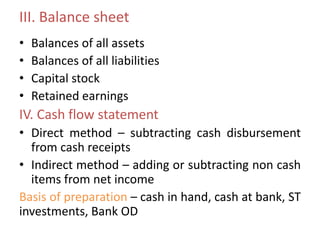 III. Balance sheet
• Balances of all assets
• Balances of all liabilities
• Capital stock
• Retained earnings
IV. Cash flow statement
• Direct method – subtracting cash disbursement
from cash receipts
• Indirect method – adding or subtracting non cash
items from net income
Basis of preparation – cash in hand, cash at bank, ST
investments, Bank OD
 
