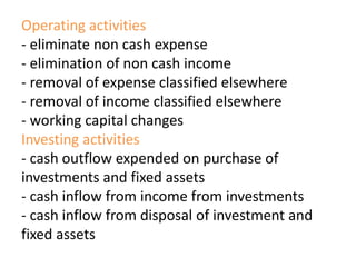 Operating activities
- eliminate non cash expense
- elimination of non cash income
- removal of expense classified elsewhere
- removal of income classified elsewhere
- working capital changes
Investing activities
- cash outflow expended on purchase of
investments and fixed assets
- cash inflow from income from investments
- cash inflow from disposal of investment and
fixed assets
 