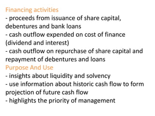 Financing activities
- proceeds from issuance of share capital,
debentures and bank loans
- cash outflow expended on cost of finance
(dividend and interest)
- cash outflow on repurchase of share capital and
repayment of debentures and loans
Purpose And Use
- insights about liquidity and solvency
- use information about historic cash flow to form
projection of future cash flow
- highlights the priority of management
 