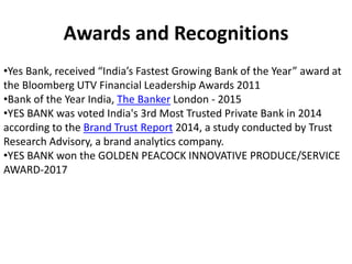 Awards and Recognitions
•Yes Bank, received “India’s Fastest Growing Bank of the Year” award at
the Bloomberg UTV Financial Leadership Awards 2011
•Bank of the Year India, The Banker London - 2015
•YES BANK was voted India's 3rd Most Trusted Private Bank in 2014
according to the Brand Trust Report 2014, a study conducted by Trust
Research Advisory, a brand analytics company.
•YES BANK won the GOLDEN PEACOCK INNOVATIVE PRODUCE/SERVICE
AWARD-2017
 
