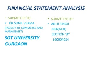 FINANCIAL STATEMENT ANALYSIS
• SUBMITTED TO:
• DR.SUNIL VERMA
(FACULTY OF COMMERCE AND
MANAGEMET)
SGT UNIVERSITY
GURGAON
• SUBMITTED BY:
• ANUJ SINGH
BBA(GEN)
SECTION “A”
160604024
 