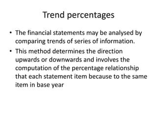Trend percentages
• The financial statements may be analysed by
comparing trends of series of information.
• This method determines the direction
upwards or downwards and involves the
computation of the percentage relationship
that each statement item because to the same
item in base year
 