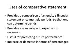 Uses of comparative statement
• Provides a comparison of an entity’s financial
statement once multiple periods, so that one
can determine trends.
• Provides a comparison of expenses to
revenues
• Useful for predicting future performance
• Increase or decrease in terms of percentages
 