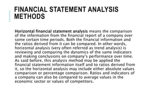 FINANCIAL STATEMENT ANALYSIS
METHODS
Horizontal financial statement analysis means the comparison
of the information from the financial report of a company over
some certain time periods. Both the financial information and
the ratios derived from it can be compared. In other words,
horizontal analysis (very often referred as trend analysis) is
reviewing and comparing the dynamics of the same indicators
and making conclusions on company’s performance over time.
As said before, this analysis method may be applied the
financial statement information itself and to ratios derived from
it, so the horizontal analysis may include either absolute values
comparison or percentage comparison. Ratios and indicators of
a company can also be compared to average values in the
economic sector or values of competitors.
 
