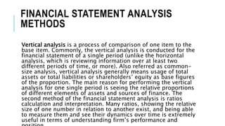 FINANCIAL STATEMENT ANALYSIS
METHODS
Vertical analysis is a process of comparison of one item to the
base item. Commonly, the vertical analysis is conducted for the
financial statement of a single period (unlike the horizontal
analysis, which is reviewing information over at least two
different periods of time, or more). Also referred as common-
size analysis, vertical analysis generally means usage of total
assets or total liabilities or shareholders’ equity as base figures
of the proportion. The main reason for performing the vertical
analysis for one single period is seeing the relative proportions
of different elements of assets and sources of finance. The
second method of the financial statement analysis is ratios
calculation and interpretation. Many ratios, showing the relative
size of one number in relation to another exist, and being able
to measure them and see their dynamics over time is extremely
useful in terms of understanding firm’s performance and
 