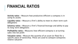 FINANCIAL RATIOS
Activity ratios – Measure how productive/efficient a company is in
using its assets
Liquidity ratios – Measure a firm’s ability to meet its short-term cash
obligations
Solvency ratios – Measure a firm’s financial leverage and ability to pay
its long-term obligations
Profitability ratios – Measures how efficient company is at turning
sales into net profit
Valuation ratios – Measure the quantity of an asset (or flow) for a
specific piece of ownership. These are used to compare companies
relative valuation
 