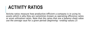 ACTIVITY RATIOS
Activity ratios measure how productive/efficient a company is in using its
assets which is why they are sometimes known as operating efficiency ratios
or asset utilization ratios. Note that the ratios that use a balance sheet value
use the average vaue for a given period (beginning +ending values/2):
 