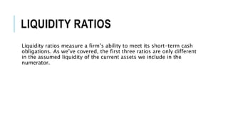 LIQUIDITY RATIOS
Liquidity ratios measure a firm’s ability to meet its short-term cash
obligations. As we’ve covered, the first three ratios are only different
in the assumed liquidity of the current assets we include in the
numerator.
 